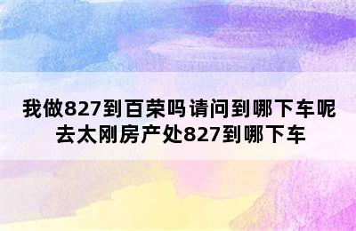 我做827到百荣吗请问到哪下车呢 去太刚房产处827到哪下车